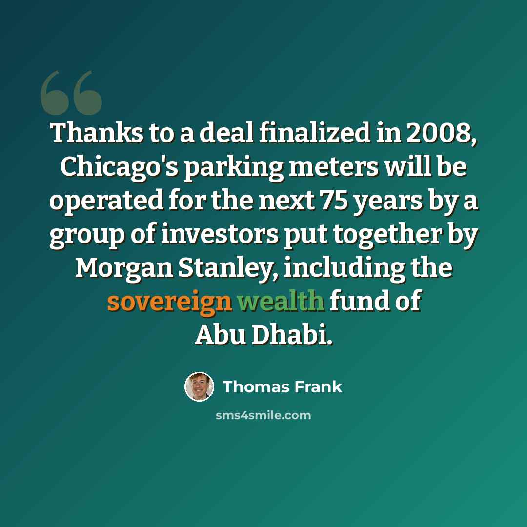 “Thanks to a deal finalized in 2008, Chicago's parking meters will be operated for the next 75 years by a group of investors put together by Morgan Stanley, including the sovereign wealth fund of Abu Dhabi.” quote by Thomas Frank
