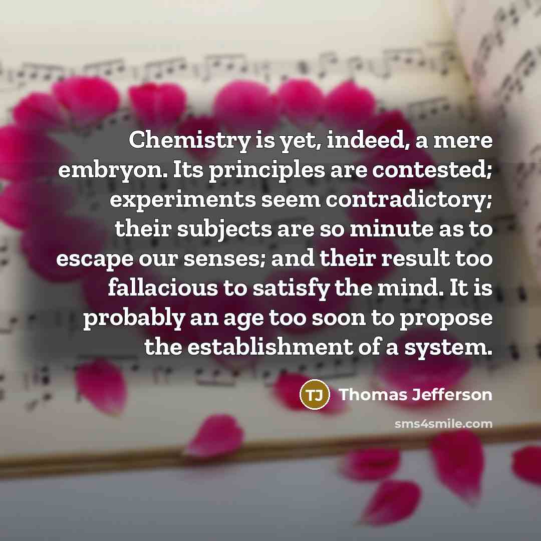 “Chemistry is yet, indeed, a mere embryon. Its principles are contested; experiments seem contradictory; their subjects are so minute as to escape our senses; and their result too fallacious to satisfy the mind. It is probably an age too soon to propose the establishment of a system.” quote by Thomas Jefferson