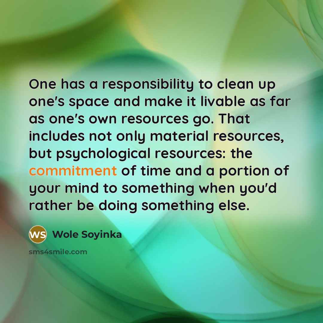 “One has a responsibility to clean up one's space and make it livable as far as one's own resources go. That includes not only material resources, but psychological resources: the commitment of time and a portion of your mind to something when you'd rather be doing something else.” quote by Wole Soyinka