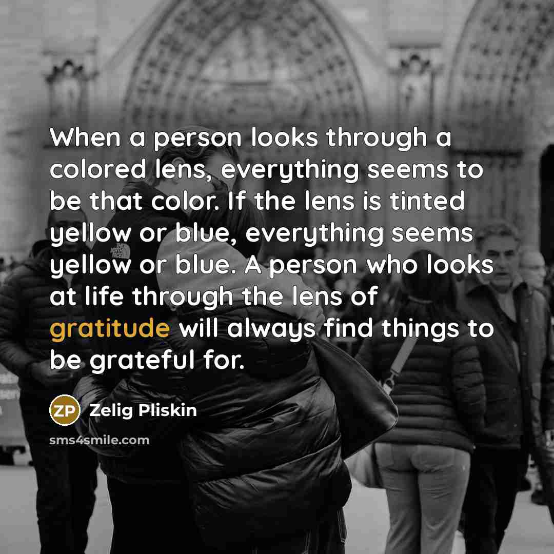“When a person looks through a colored lens, everything seems to be that color. If the lens is tinted yellow or blue, everything seems yellow or blue. A person who looks at life through the lens of gratitude will always find things to be grateful for.” quote by Zelig Pliskin