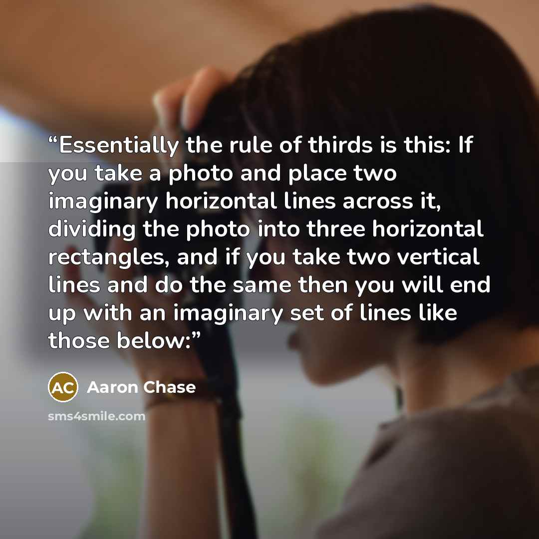 “Essentially the rule of thirds is this: If you take a photo and place two imaginary horizontal lines across it, dividing the photo into three horizontal rectangles, and if you take two vertical lines and do the same then you will end up with an imaginary set of lines like those below:” quote by Aaron Chase