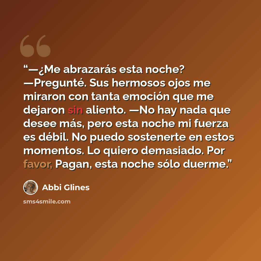“—¿Me abrazarás esta noche? —Pregunté. Sus hermosos ojos me miraron con tanta emoción que me dejaron sin aliento. —No hay nada que desee más, pero esta noche mi fuerza es débil. No puedo sostenerte en estos momentos. Lo quiero demasiado. Por favor, Pagan, esta noche sólo duerme.” quote by Abbi Glines