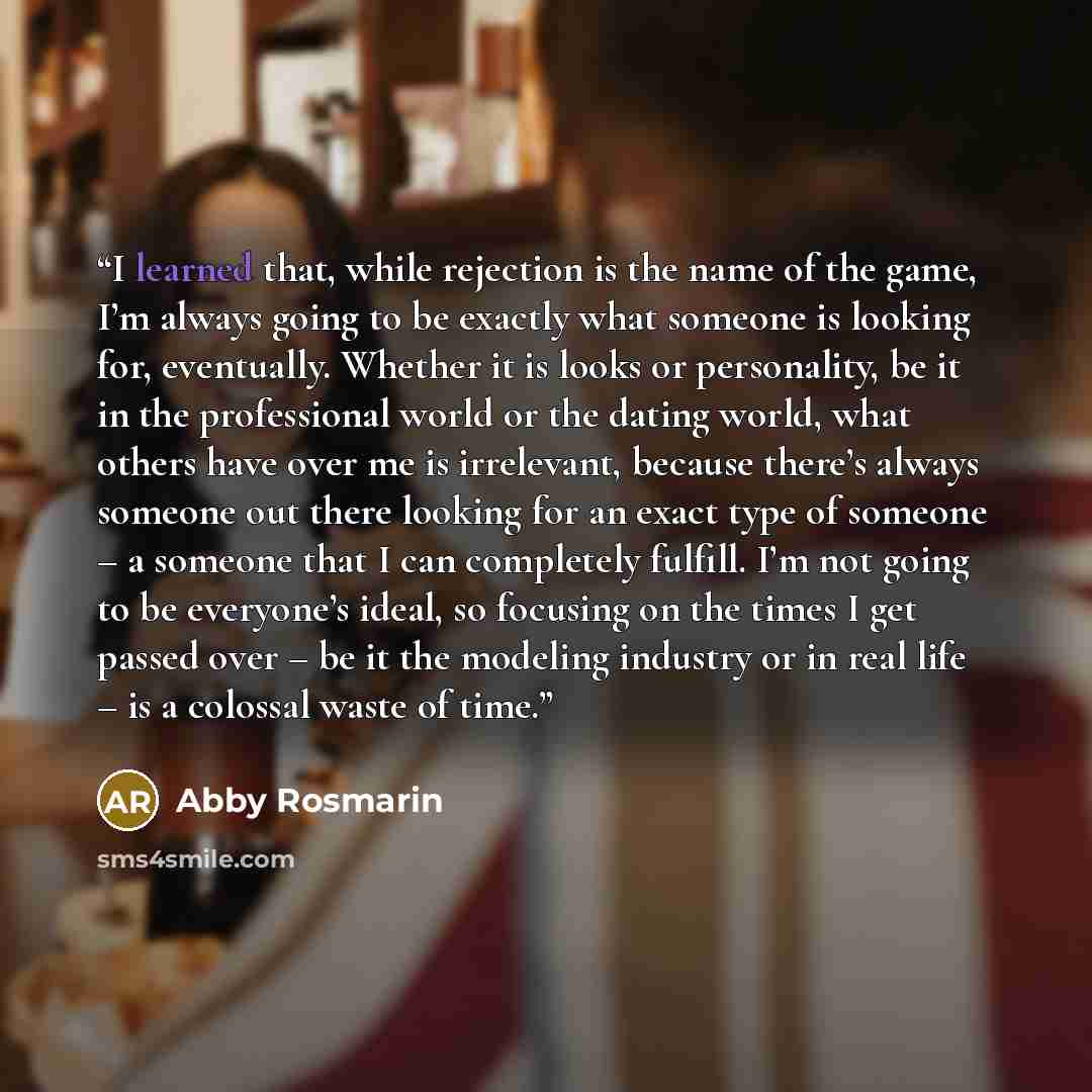 “I learned that, while rejection is the name of the game, I’m always going to be exactly what someone is looking for, eventually. Whether it is looks or personality, be it in the professional world or the dating world, what others have over me is irrelevant, because there’s always someone out there…” quote by Abby Rosmarin