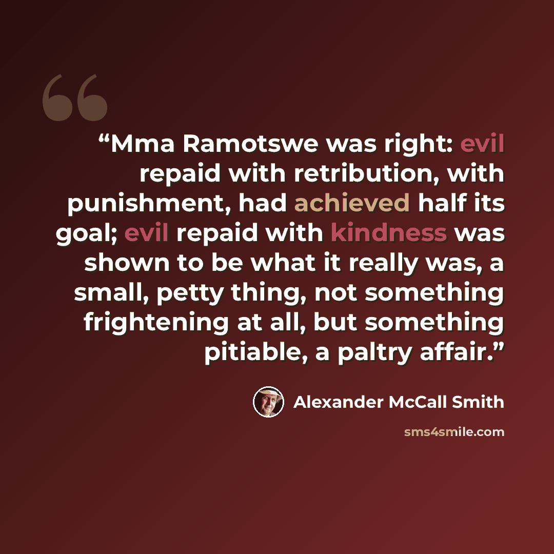 “Mma Ramotswe was right: evil repaid with retribution, with punishment, had achieved half its goal; evil repaid with kindness was shown to be what it really was, a small, petty thing, not something frightening at all, but something pitiable, a paltry affair.” quote by Alexander McCall Smith