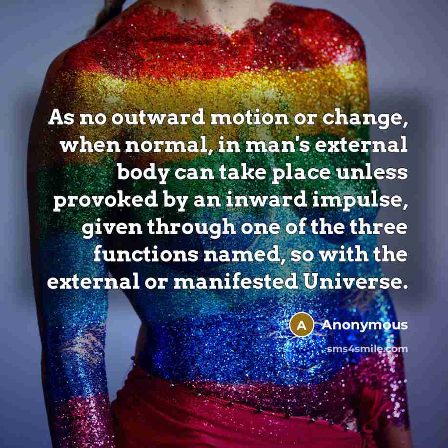 “As no outward motion or change, when normal, in man's external body can take place unless provoked by an inward impulse, given through one of the three functions named, so with the external or manifested Universe.” quote by Anonymous