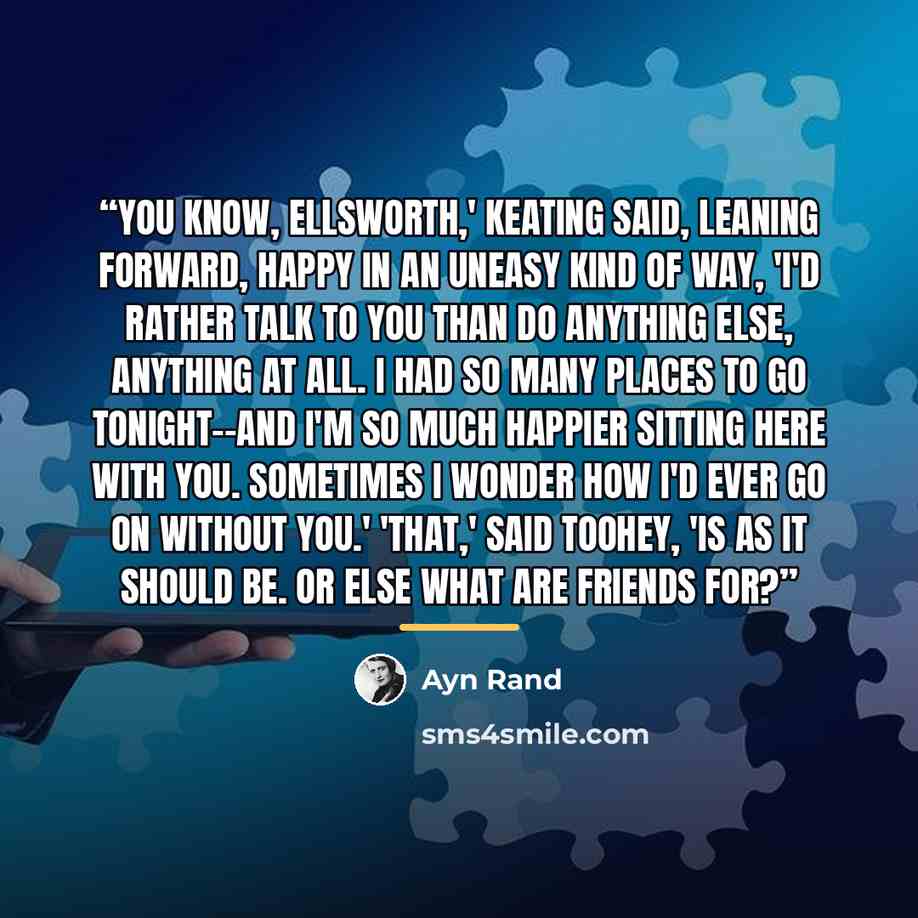“You know, Ellsworth,' Keating said, leaning forward, happy in an uneasy kind of way, 'I'd rather talk to you than do anything else, anything at all. I had so many places to go tonight--and I'm so much happier sitting here with you. Sometimes I wonder how I'd ever go on without you.' 'That,' said…” quote by Ayn Rand