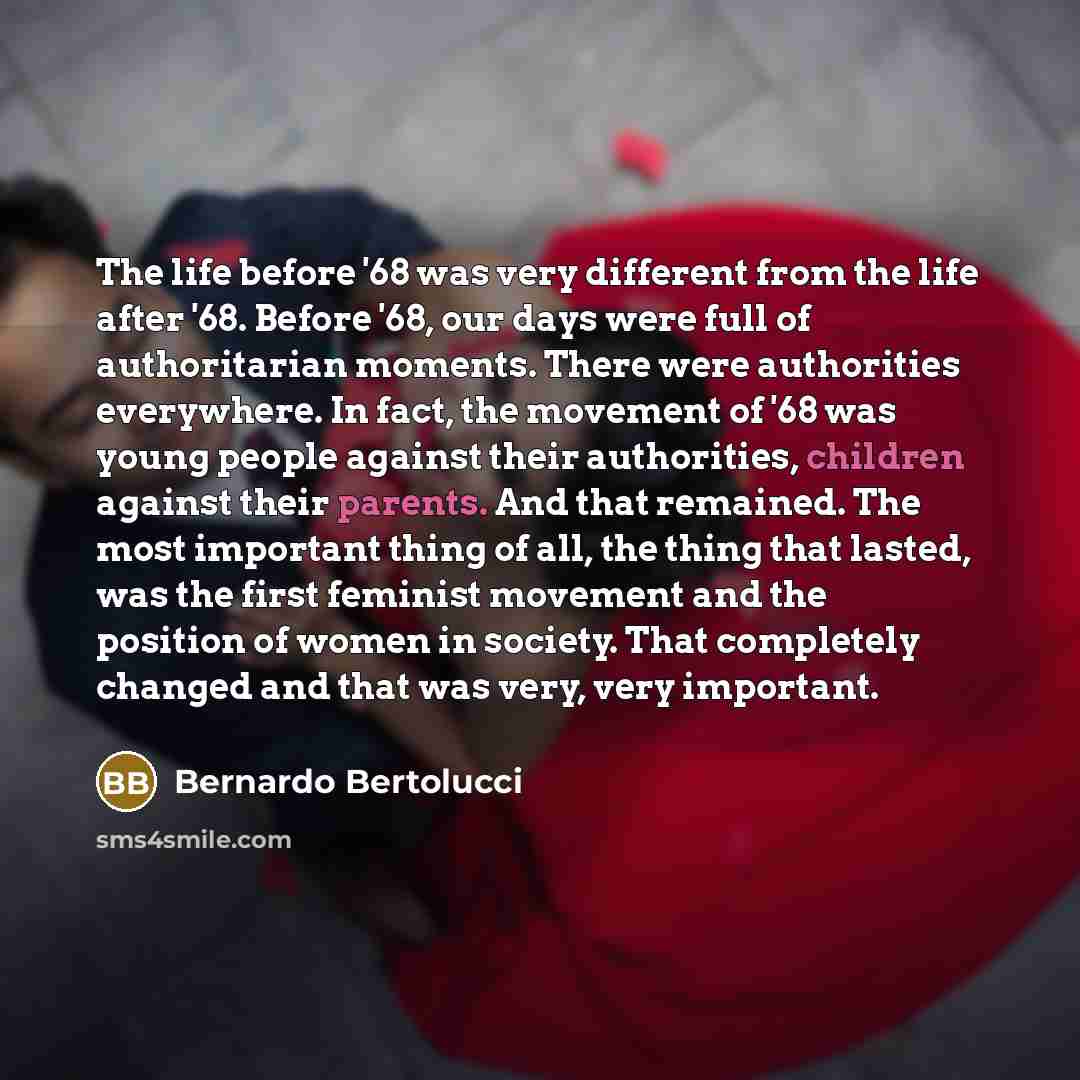 “The life before '68 was very different from the life after '68. Before '68, our days were full of authoritarian moments. There were authorities everywhere. In fact, the movement of '68 was young people against their authorities, children against their parents. And that remained. The most important…” quote by Bernardo Bertolucci