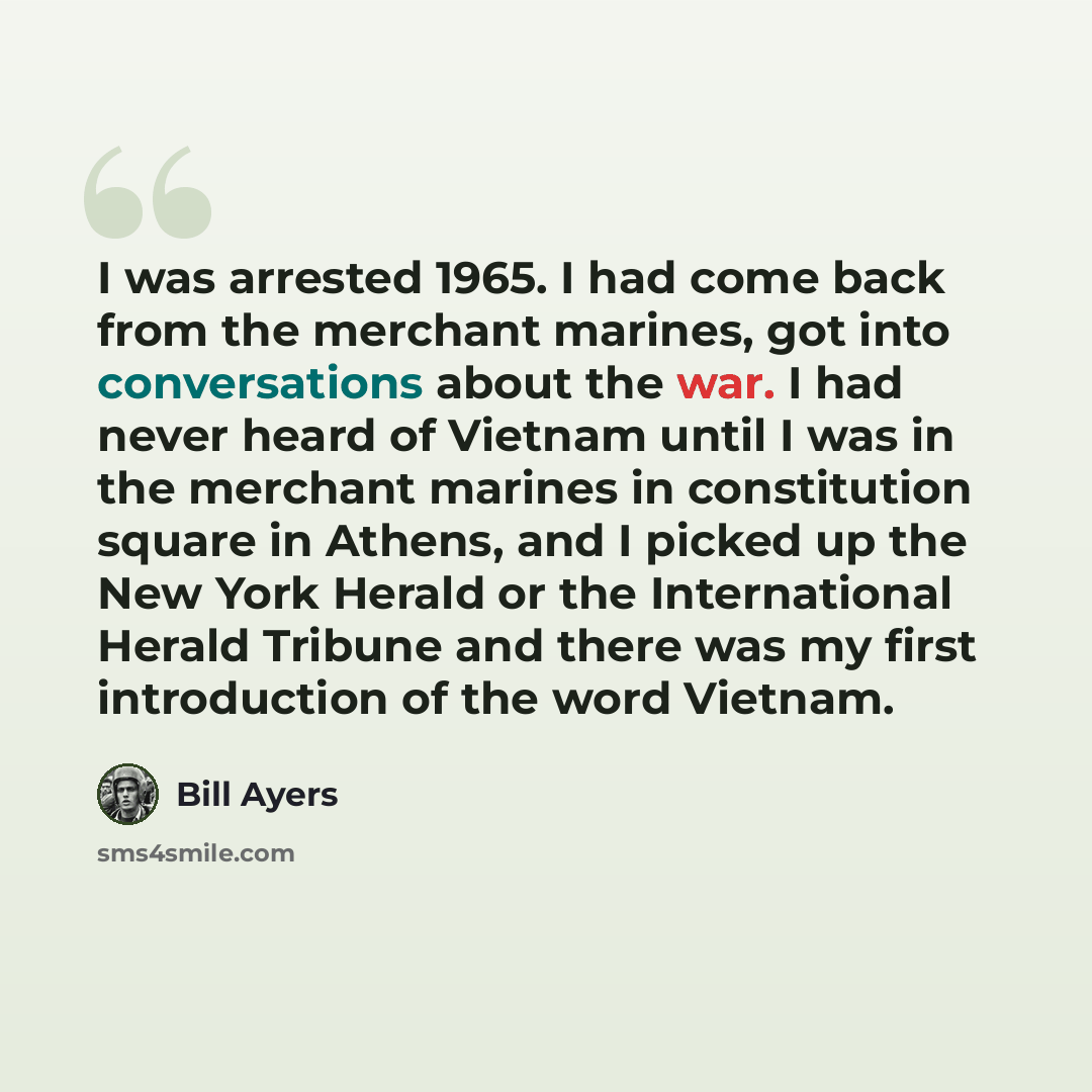 “I was arrested 1965. I had come back from the merchant marines, got into conversations about the war. I had never heard of Vietnam until I was in the merchant marines in constitution square in Athens, and I picked up the New York Herald or the International Herald Tribune and there was my first…” quote by Bill Ayers