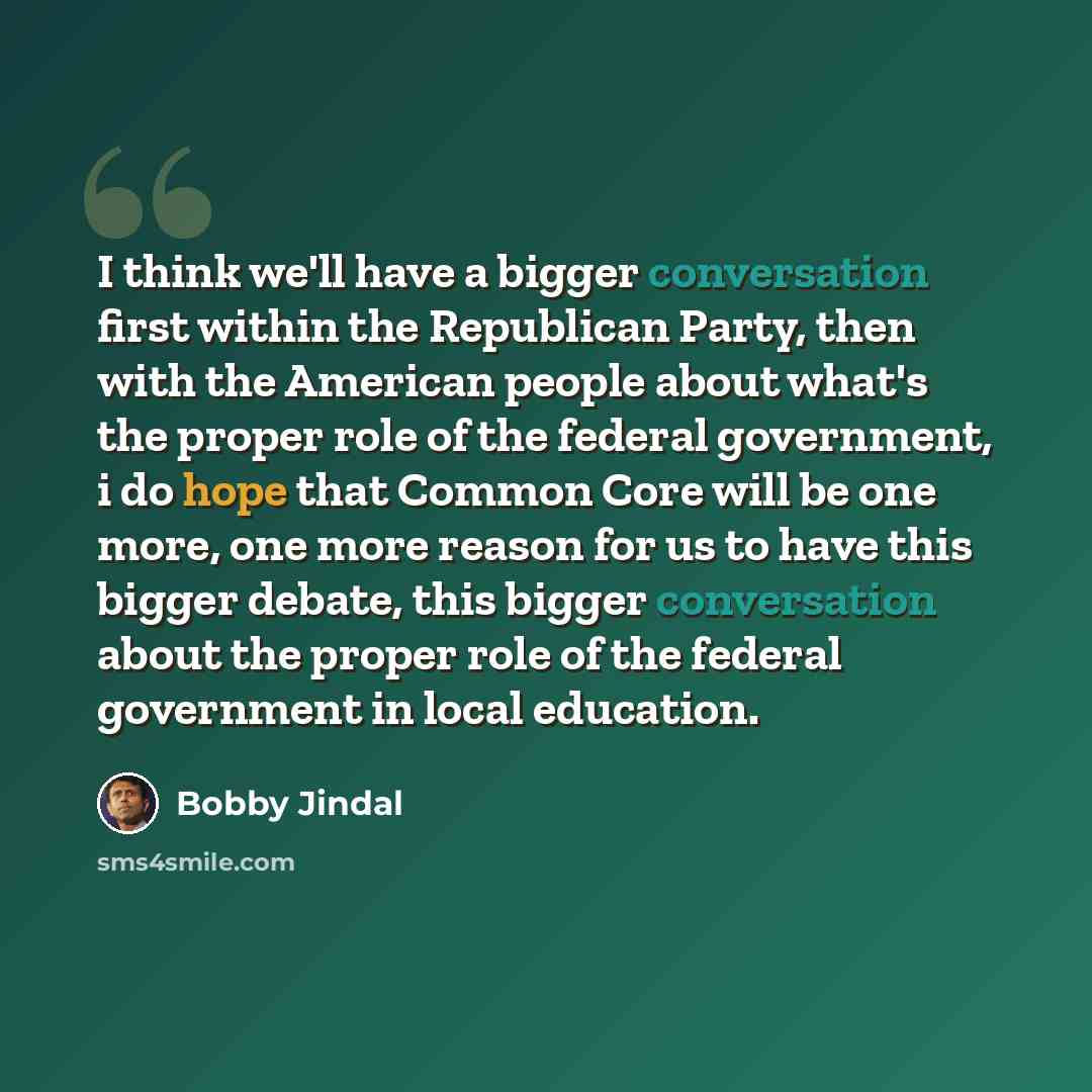 “I think we'll have a bigger conversation first within the Republican Party, then with the American people about what's the proper role of the federal government, i do hope that Common Core will be one more, one more reason for us to have this bigger debate, this bigger conversation about the…” quote by Bobby Jindal