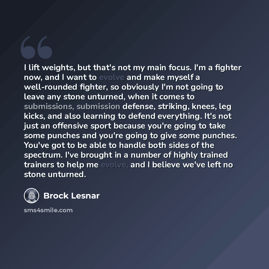 “I lift weights, but that's not my main focus. I'm a fighter now, and I want to evolve and make myself a well-rounded fighter, so obviously I'm not going to leave any stone unturned, when it comes to submissions, submission defense, striking, knees, leg kicks, and also learning to defend…” quote by Brock Lesnar