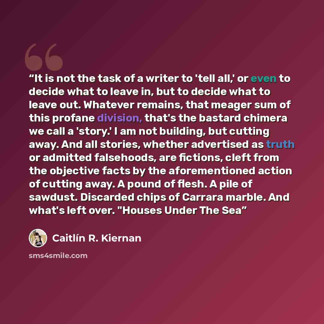 “It is not the task of a writer to 'tell all,' or even to decide what to leave in, but to decide what to leave out. Whatever remains, that meager sum of this profane division, that's the bastard chimera we call a 'story.' I am not building, but cutting away. And all stories, whether advertised as…” quote by Caitlín R. Kiernan