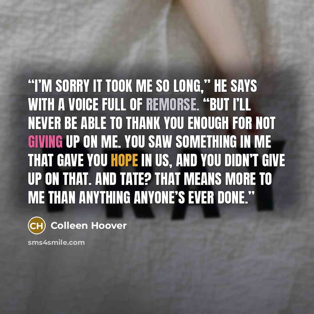 “I’m sorry it took me so long,” he says with a voice full of remorse. “But I’ll never be able to thank you enough for not giving up on me. You saw something in me that gave you hope in us, and you didn’t give up on that. And Tate? That means more to me than anything anyone’s ever done.” quote by Colleen Hoover