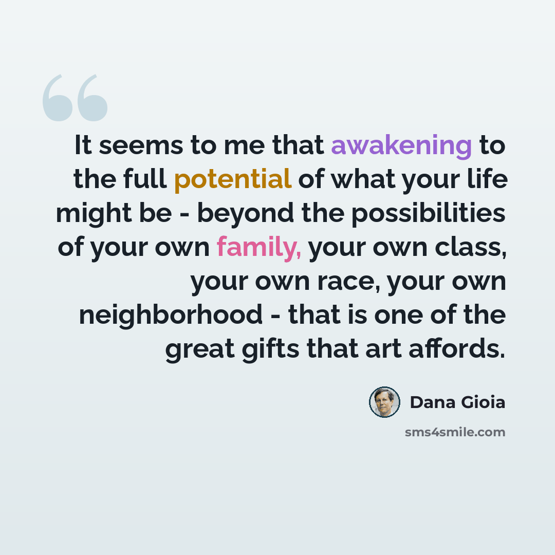 “It seems to me that awakening to the full potential of what your life might be - beyond the possibilities of your own family, your own class, your own race, your own neighborhood - that is one of the great gifts that art affords.” quote by Dana Gioia