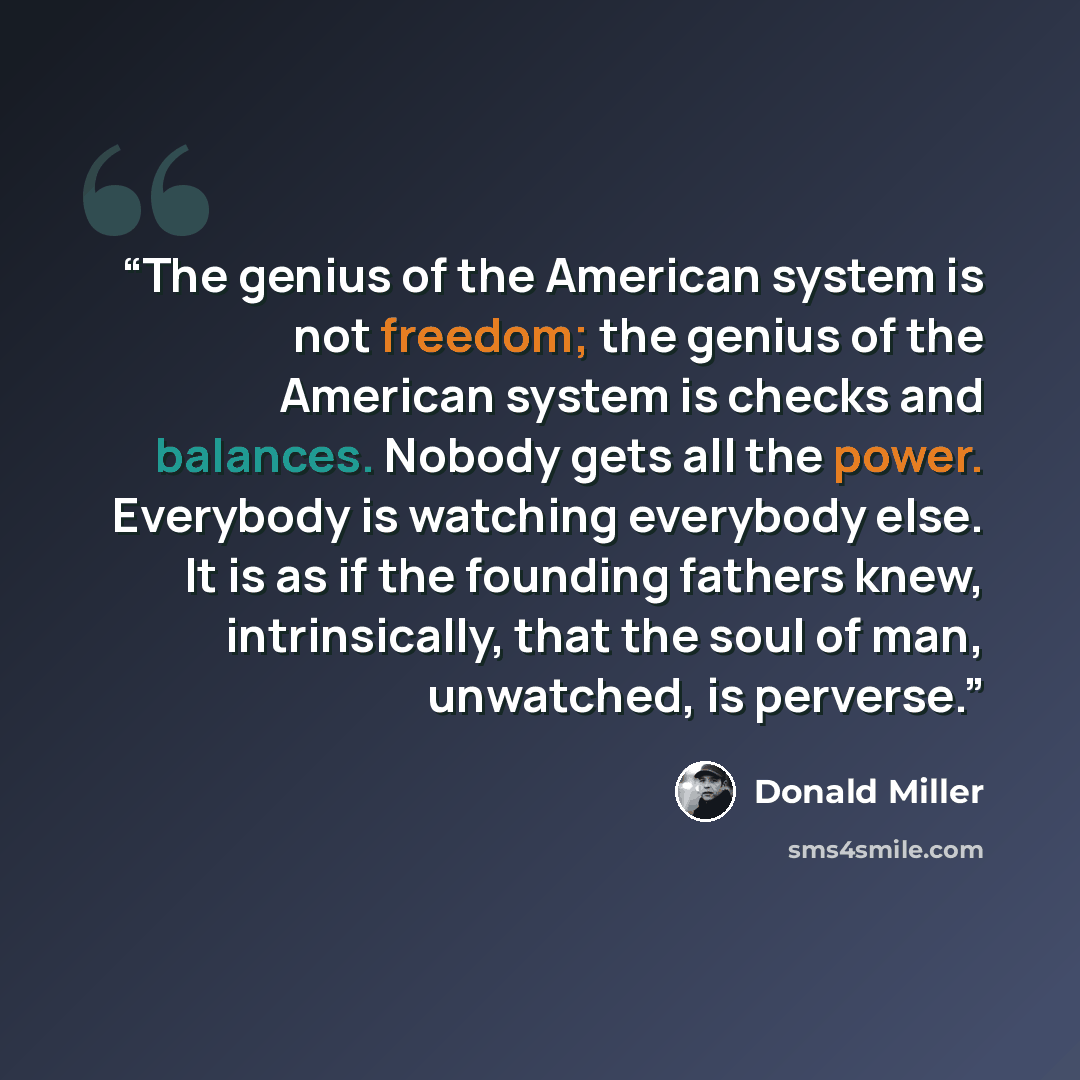 “The genius of the American system is not freedom; the genius of the American system is checks and balances. Nobody gets all the power. Everybody is watching everybody else. It is as if the founding fathers knew, intrinsically, that the soul of man, unwatched, is perverse.” quote by Donald Miller