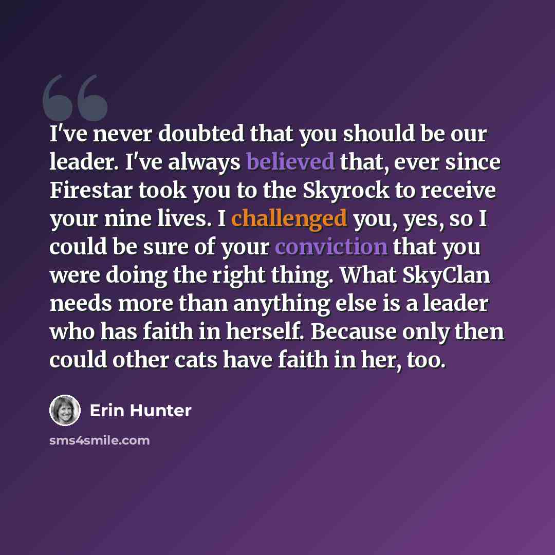 “I've never doubted that you should be our leader. I've always believed that, ever since Firestar took you to the Skyrock to receive your nine lives. I challenged you, yes, so I could be sure of your conviction that you were doing the right thing. What SkyClan needs more than anything else is a…” quote by Erin Hunter