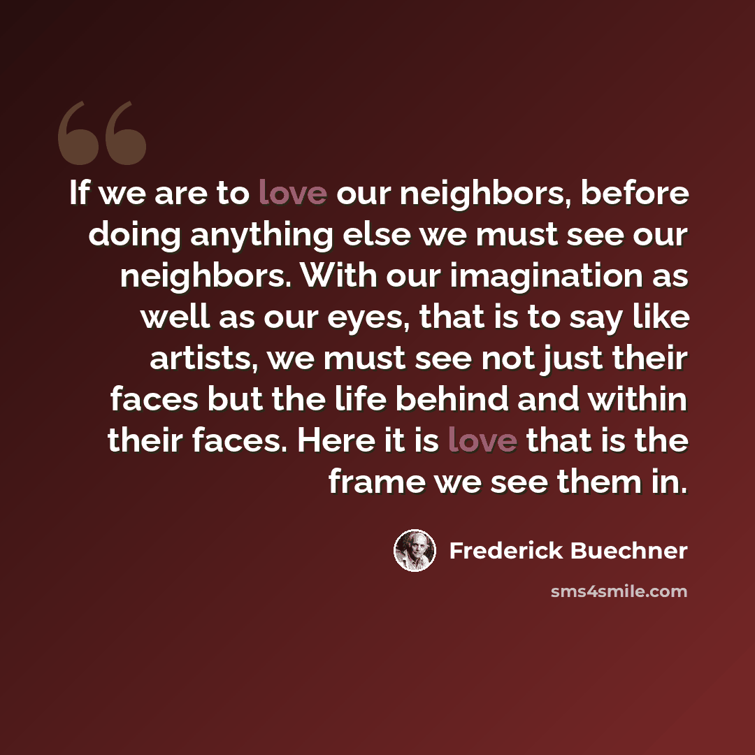 “If we are to love our neighbors, before doing anything else we must see our neighbors. With our imagination as well as our eyes, that is to say like artists, we must see not just their faces but the life behind and within their faces. Here it is love that is the frame we see them in.” quote by Frederick Buechner