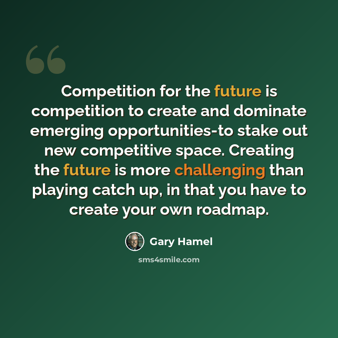 “Competition for the future is competition to create and dominate emerging opportunities-to stake out new competitive space. Creating the future is more challenging than playing catch up, in that you have to create your own roadmap.” quote by Gary Hamel