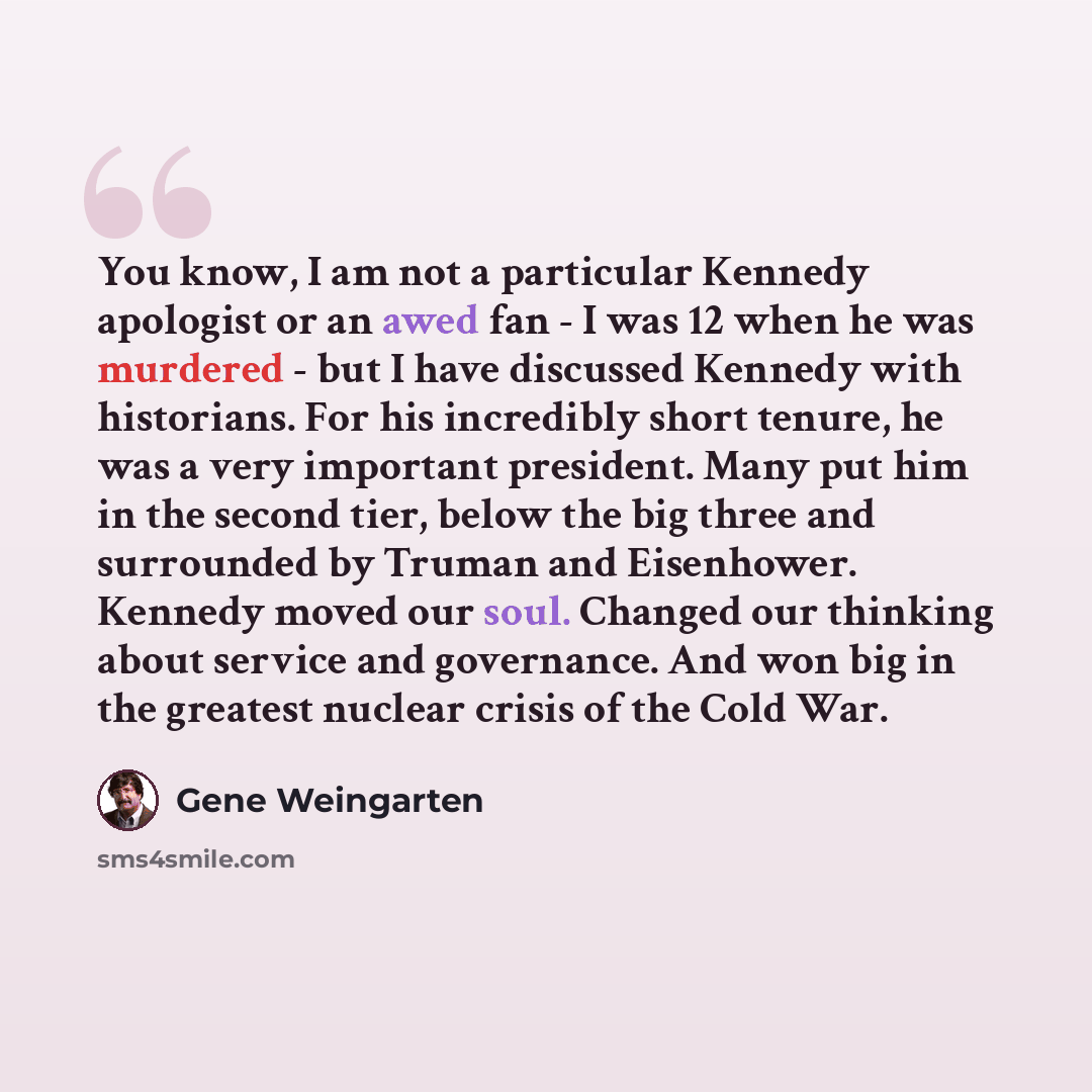 “You know, I am not a particular Kennedy apologist or an awed fan - I was 12 when he was murdered - but I have discussed Kennedy with historians. For his incredibly short tenure, he was a very important president. Many put him in the second tier, below the big three and surrounded by Truman and…” quote by Gene Weingarten