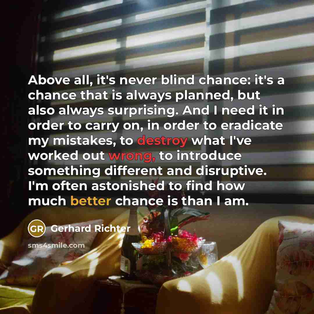 “Above all, it's never blind chance: it's a chance that is always planned, but also always surprising. And I need it in order to carry on, in order to eradicate my mistakes, to destroy what I've worked out wrong, to introduce something different and disruptive. I'm often astonished to find how much…” quote by Gerhard Richter