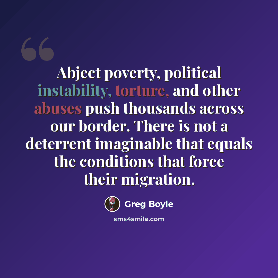 “Abject poverty, political instability, torture, and other abuses push thousands across our border. There is not a deterrent imaginable that equals the conditions that force their migration.” quote by Greg Boyle