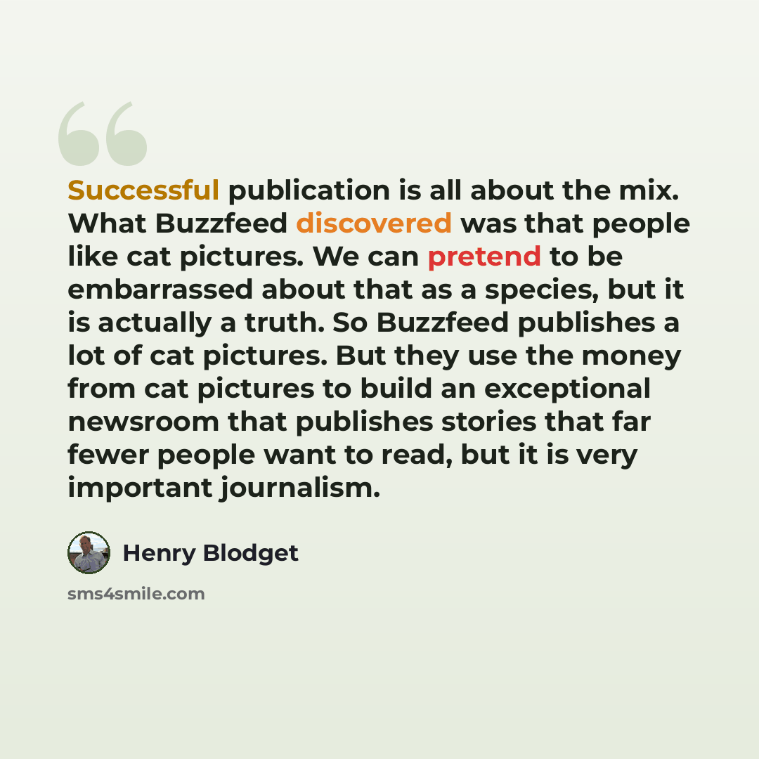 “Successful publication is all about the mix. What Buzzfeed discovered was that people like cat pictures. We can pretend to be embarrassed about that as a species, but it is actually a truth. So Buzzfeed publishes a lot of cat pictures. But they use the money from cat pictures to build an…” quote by Henry Blodget