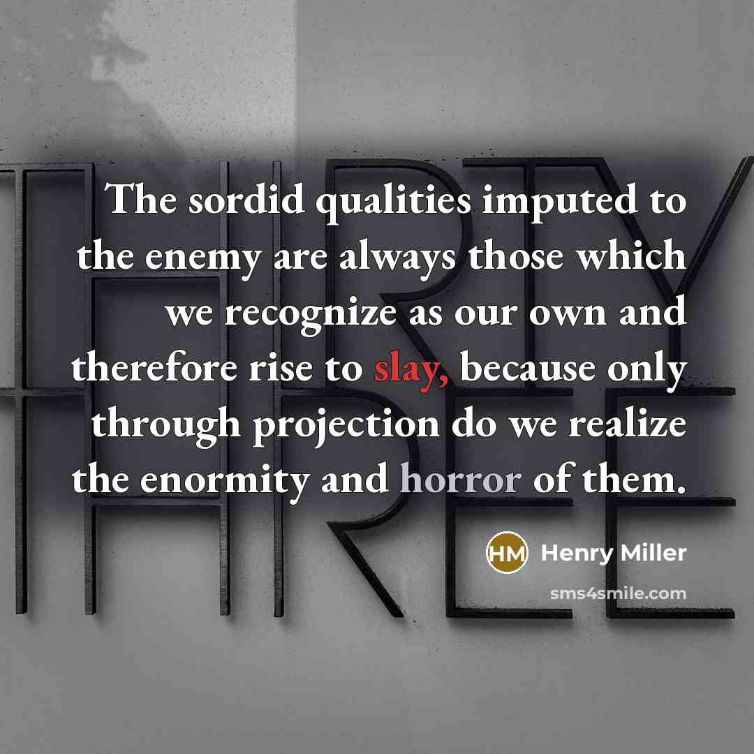 “The sordid qualities imputed to the enemy are always those which we recognize as our own and therefore rise to slay, because only through projection do we realize the enormity and horror of them.” quote by Henry Miller
