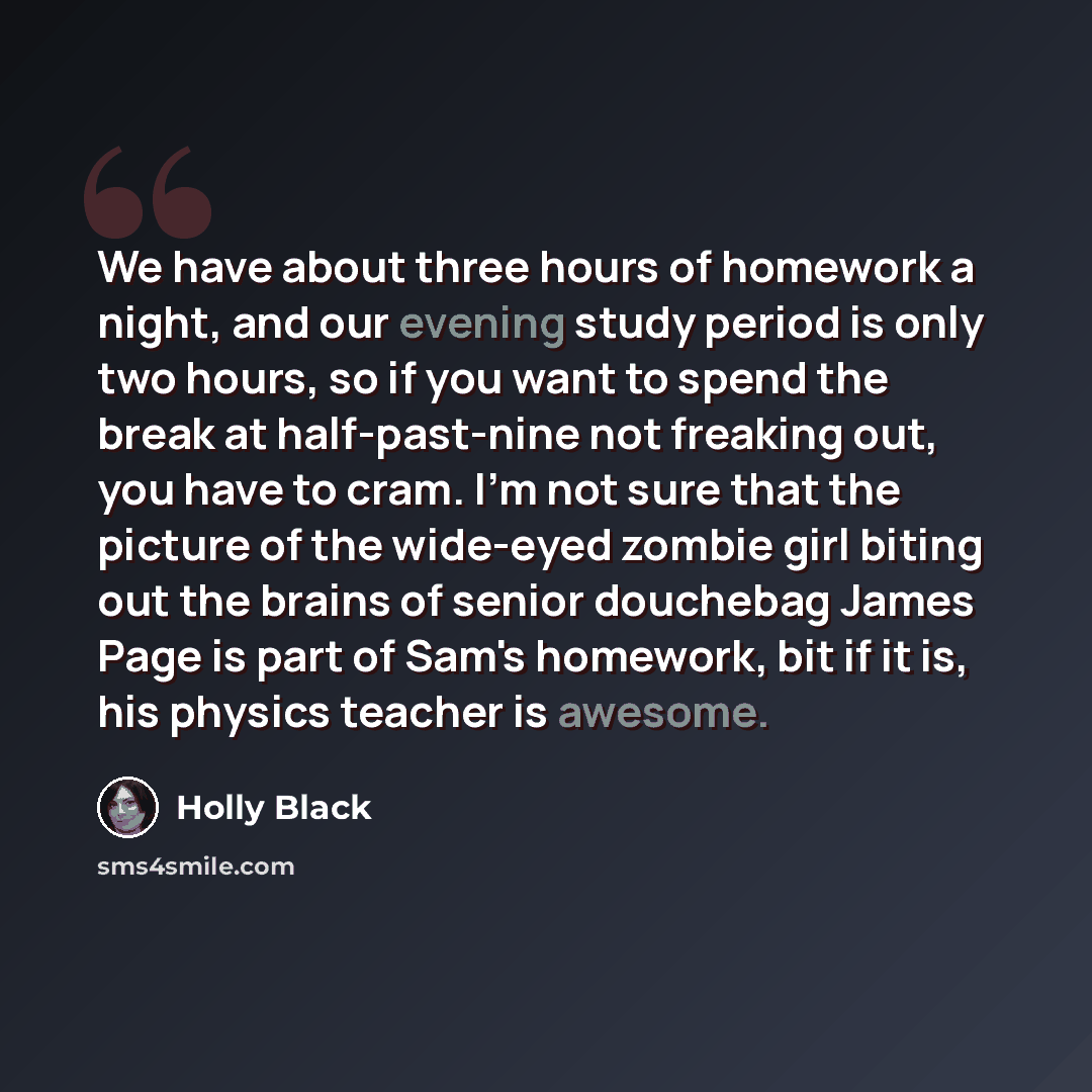 “We have about three hours of homework a night, and our evening study period is only two hours, so if you want to spend the break at half-past-nine not freaking out, you have to cram. I'm not sure that the picture of the wide-eyed zombie girl biting out the brains of senior douchebag James Page is…” quote by Holly Black