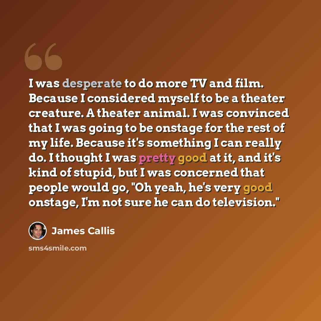 “I was desperate to do more TV and film. Because I considered myself to be a theater creature. A theater animal. I was convinced that I was going to be onstage for the rest of my life. Because it's something I can really do. I thought I was pretty good at it, and it's kind of stupid, but I was…” quote by James Callis