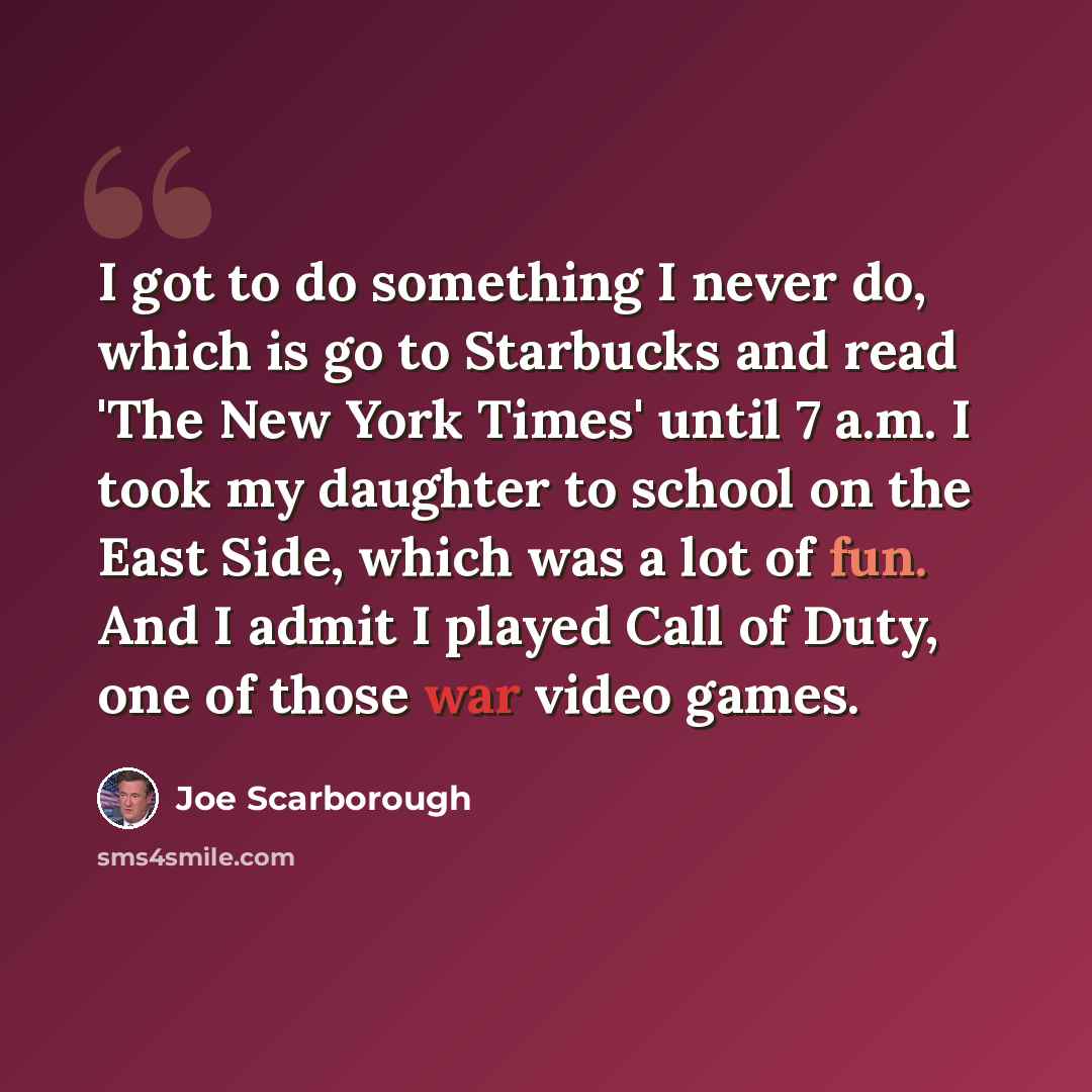 “I got to do something I never do, which is go to Starbucks and read 'The New York Times' until 7 a.m. I took my daughter to school on the East Side, which was a lot of fun. And I admit I played Call of Duty, one of those war video games.” quote by Joe Scarborough