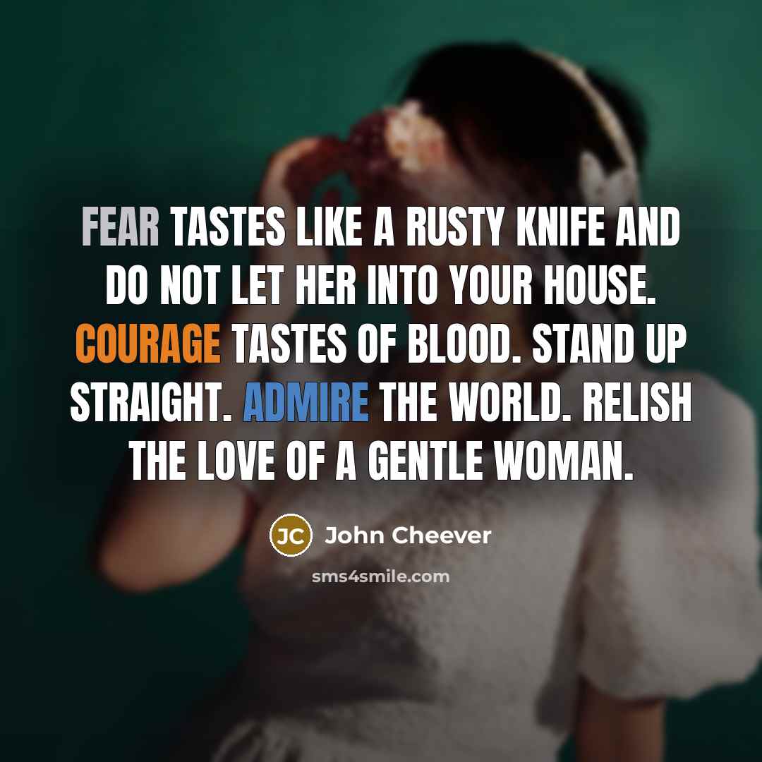 “Fear tastes like a rusty knife and do not let her into your house. Courage tastes of blood. Stand up straight. Admire the world. Relish the love of a gentle woman.” quote by John Cheever