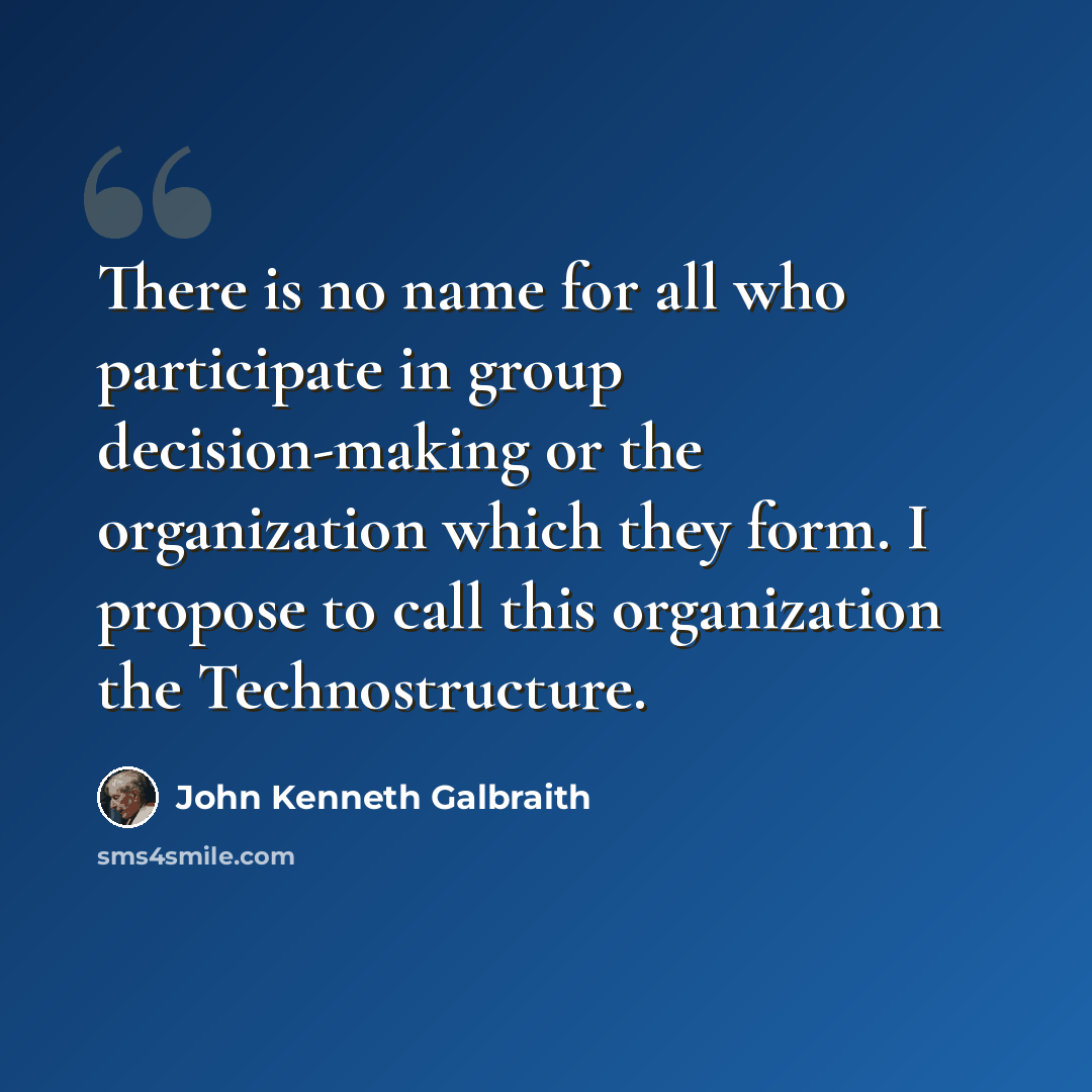 “There is no name for all who participate in group decision-making or the organization which they form. I propose to call this organization the Technostructure.” quote by John Kenneth Galbraith