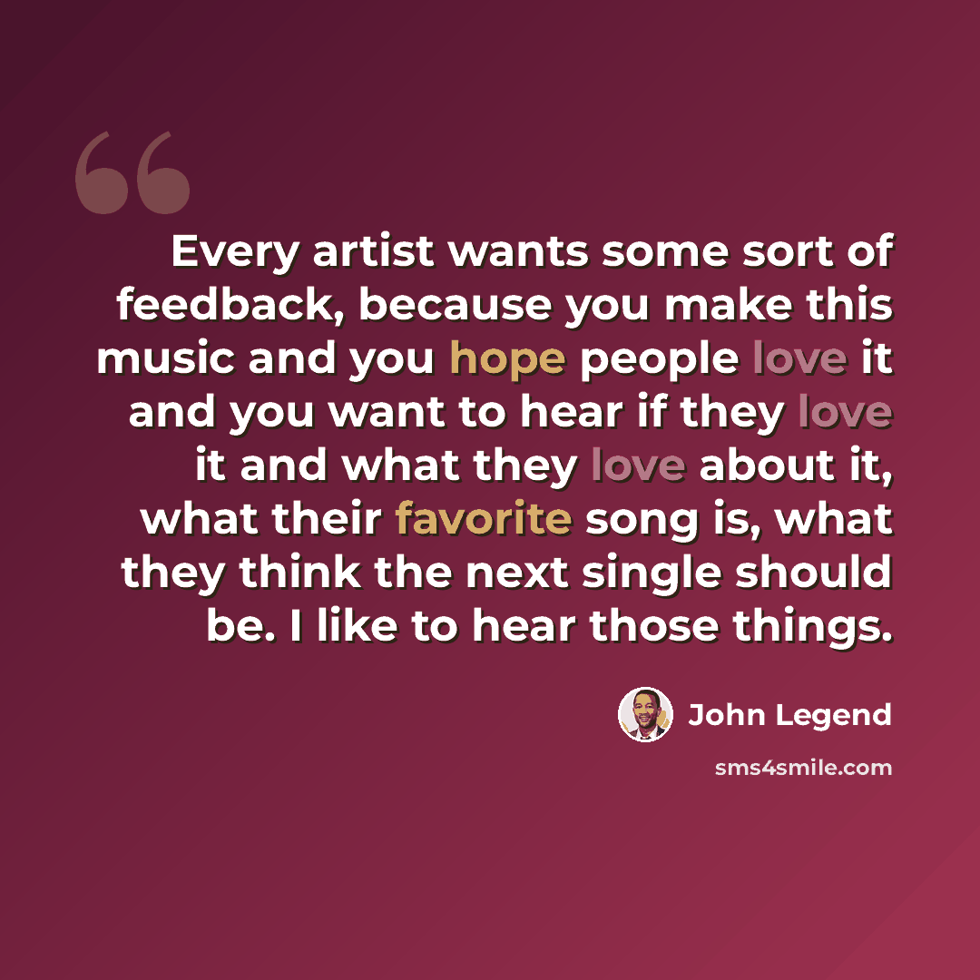 “Every artist wants some sort of feedback, because you make this music and you hope people love it and you want to hear if they love it and what they love about it, what their favorite song is, what they think the next single should be. I like to hear those things.” quote by John Legend