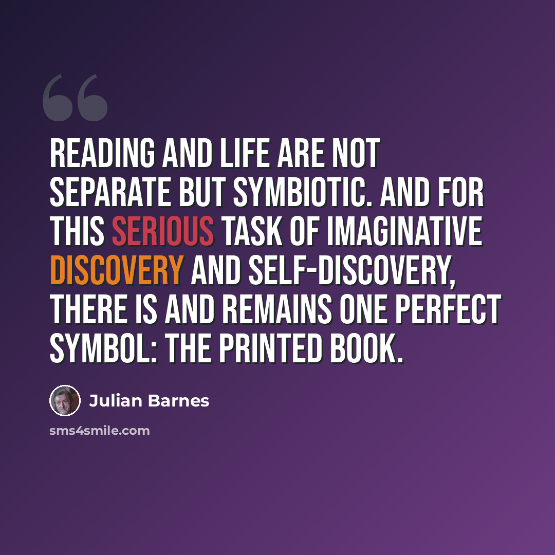 “Reading and life are not separate but symbiotic. And for this serious task of imaginative discovery and self-discovery, there is and remains one perfect symbol: the printed book.” quote by Julian Barnes