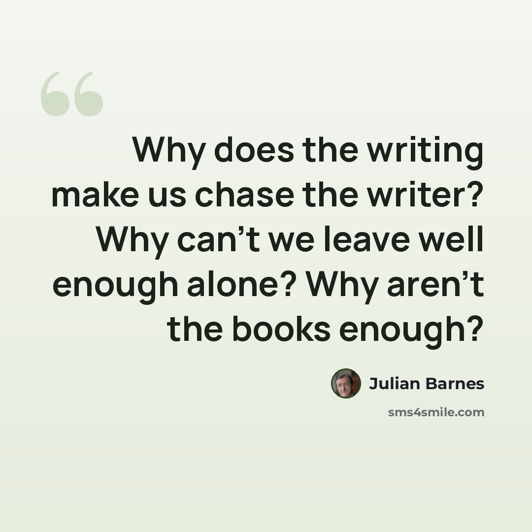 “Why does the writing make us chase the writer? Why can't we leave well enough alone? Why aren't the books enough?” quote by Julian Barnes