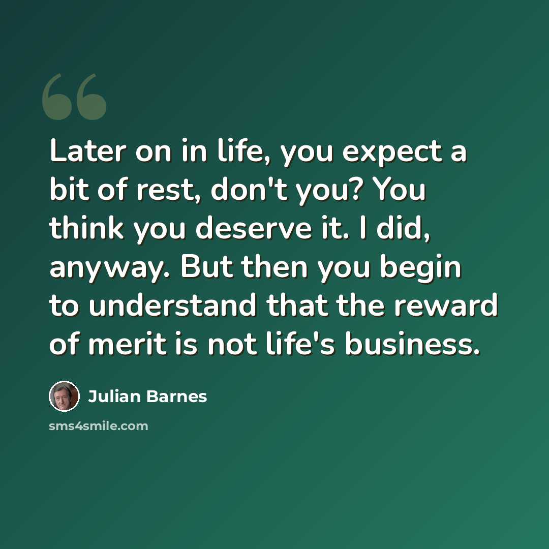 “Later on in life, you expect a bit of rest, don't you? You think you deserve it. I did, anyway. But then you begin to understand that the reward of merit is not life's business.” quote by Julian Barnes