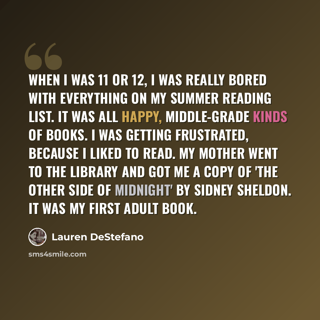 “When I was 11 or 12, I was really bored with everything on my summer reading list. It was all happy, middle-grade kinds of books. I was getting frustrated, because I liked to read. My mother went to the library and got me a copy of 'The Other Side of Midnight' by Sidney Sheldon. It was my first…” quote by Lauren DeStefano