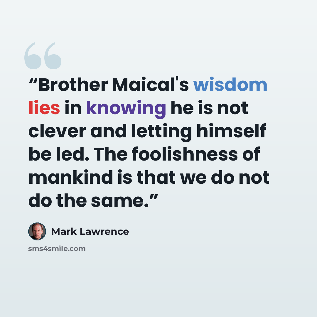 “Brother Maical's wisdom lies in knowing he is not clever and letting himself be led. The foolishness of mankind is that we do not do the same.” quote by Mark Lawrence