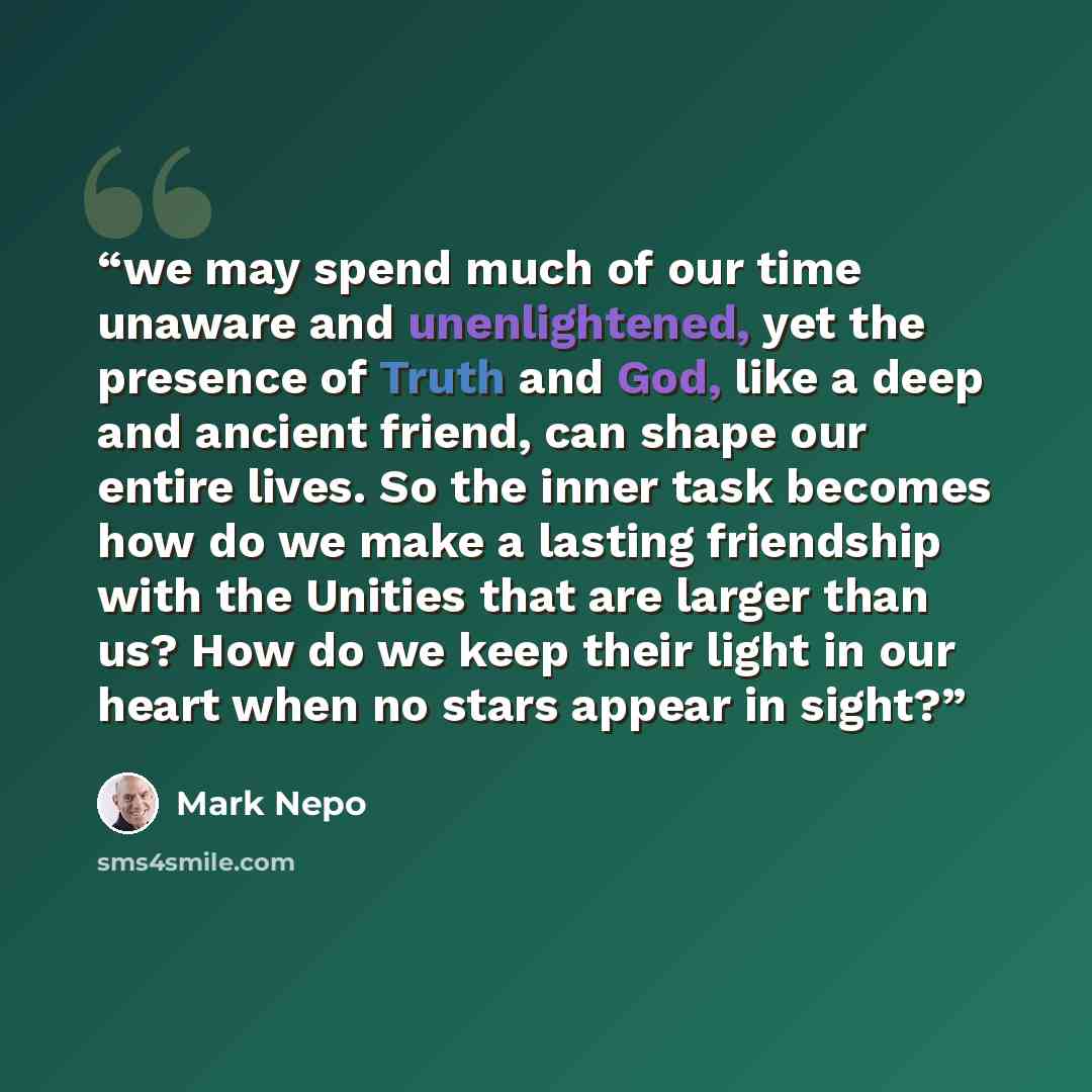 “we may spend much of our time unaware and unenlightened, yet the presence of Truth and God, like a deep and ancient friend, can shape our entire lives. So the inner task becomes how do we make a lasting friendship with the Unities that are larger than us? How do we keep their light in our heart…” quote by Mark Nepo