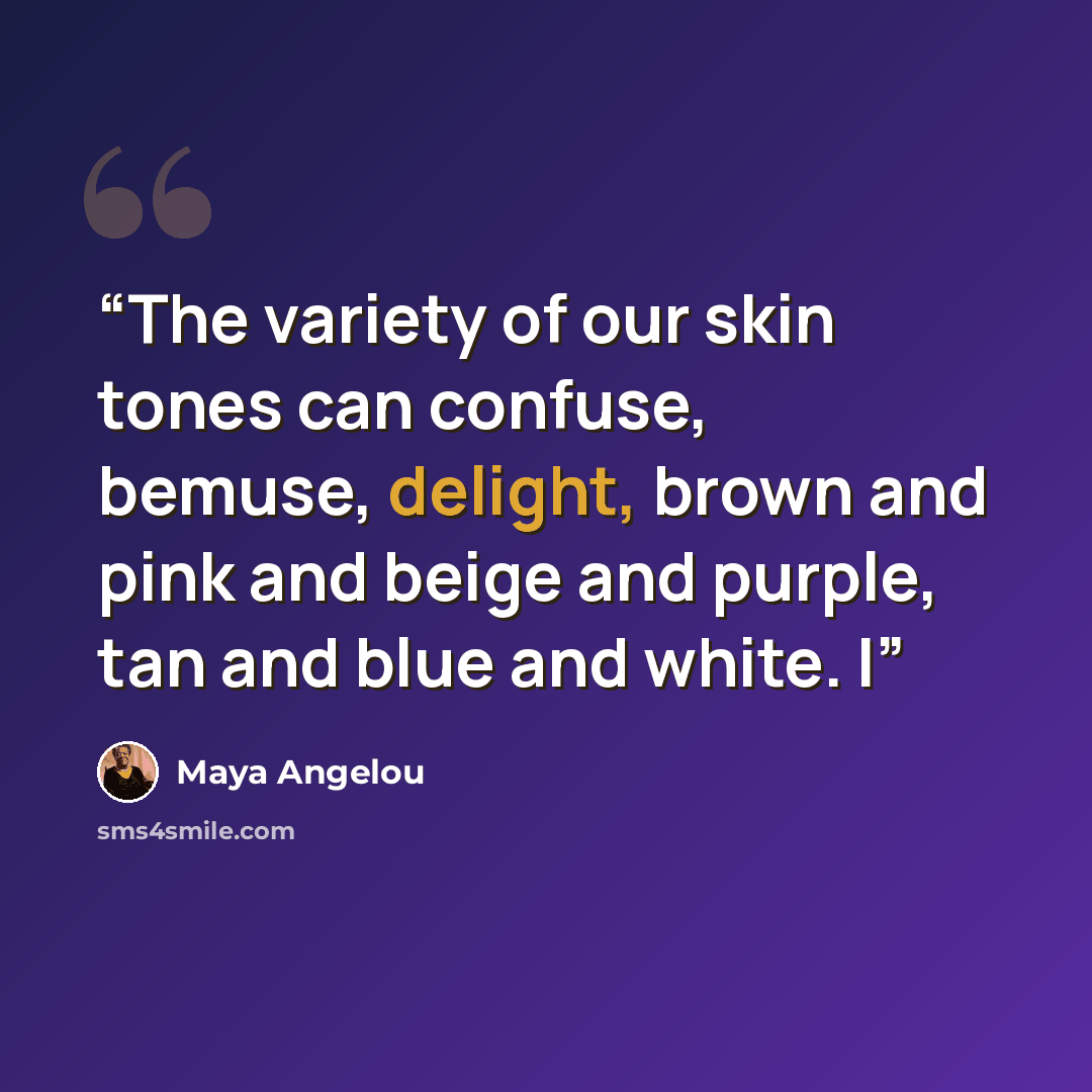 “The variety of our skin tones can confuse, bemuse, delight, brown and pink and beige and purple, tan and blue and white. I” quote by Maya Angelou