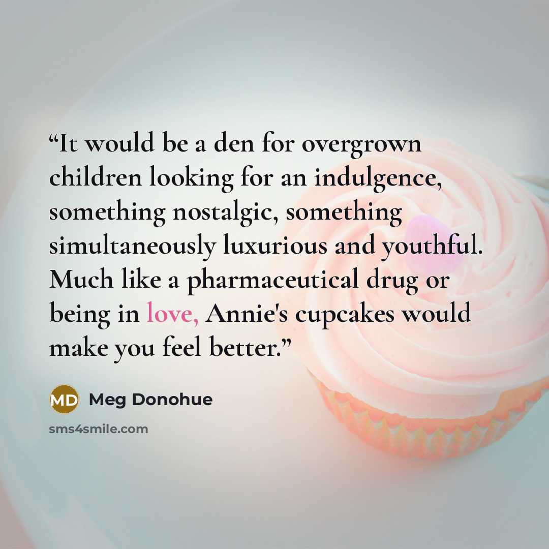 “It would be a den for overgrown children looking for an indulgence, something nostalgic, something simultaneously luxurious and youthful. Much like a pharmaceutical drug or being in love, Annie's cupcakes would make you feel better.” quote by Meg Donohue