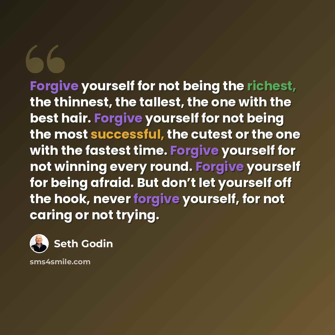 “Forgive yourself for not being the richest, the thinnest, the tallest, the one with the best hair. Forgive yourself for not being the most successful, the cutest or the one with the fastest time. Forgive yourself for not winning every round. Forgive yourself for being afraid. But don’t let…” quote by Seth Godin