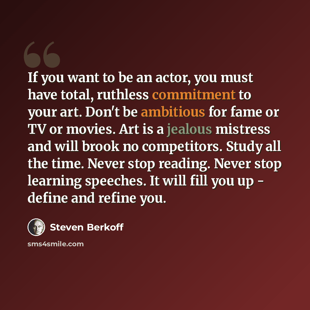 “If you want to be an actor, you must have total, ruthless commitment to your art. Don't be ambitious for fame or TV or movies. Art is a jealous mistress and will brook no competitors. Study all the time. Never stop reading. Never stop learning speeches. It will fill you up - define and refine you.” quote by Steven Berkoff