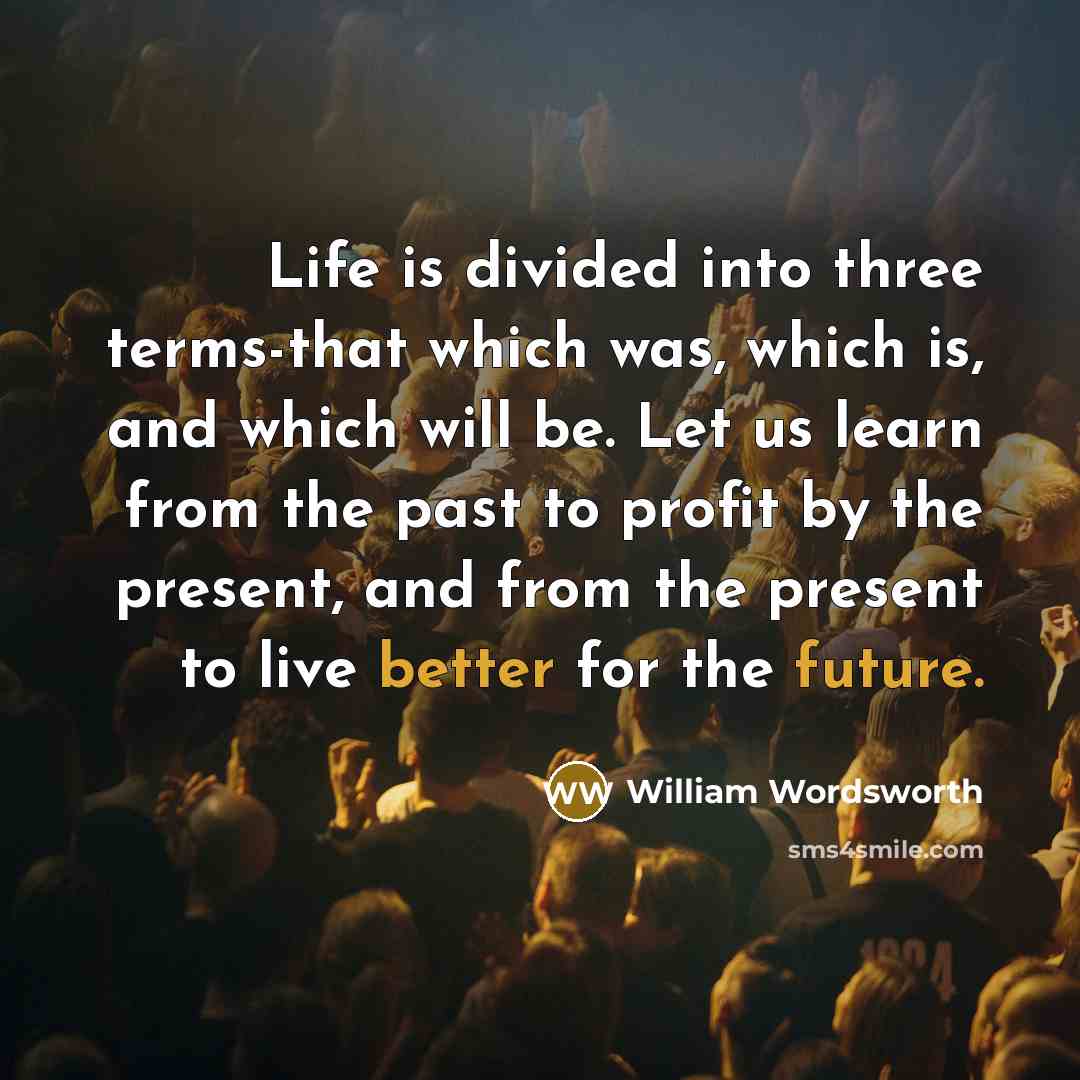 “Life is divided into three terms-that which was, which is, and which will be. Let us learn from the past to profit by the present, and from the present to live better for the future.” quote by William Wordsworth