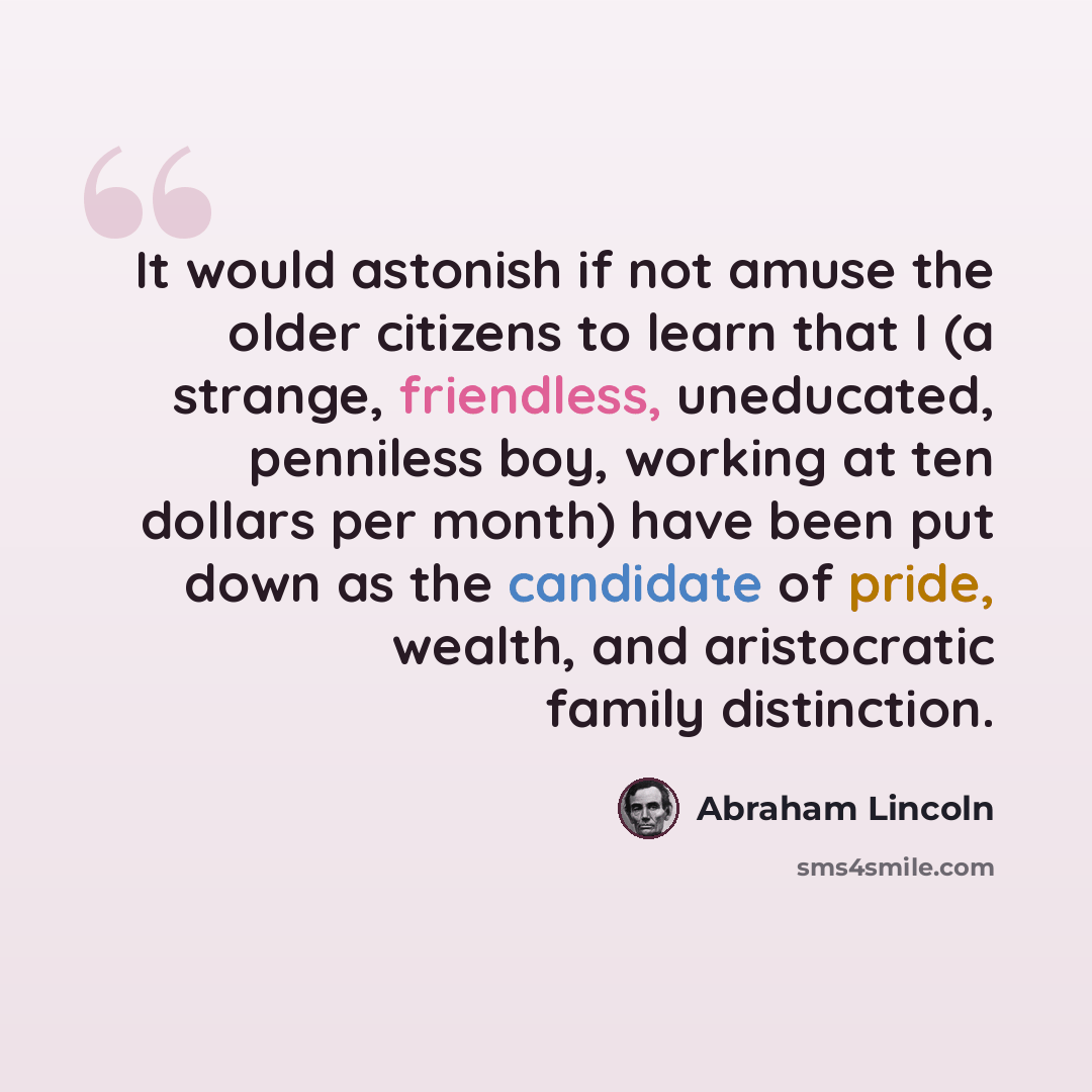 “It would astonish if not amuse the older citizens to learn that I (a strange, friendless, uneducated, penniless boy, working at ten dollars per month) have been put down as the candidate of pride, wealth, and aristocratic family distinction.” quote by Abraham Lincoln