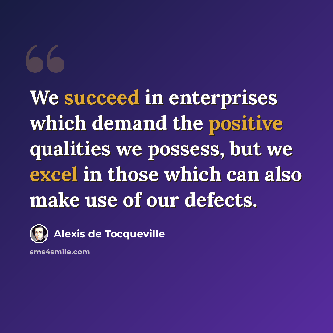 “We succeed in enterprises which demand the positive qualities we possess, but we excel in those which can also make use of our defects.” quote by Alexis de Tocqueville
