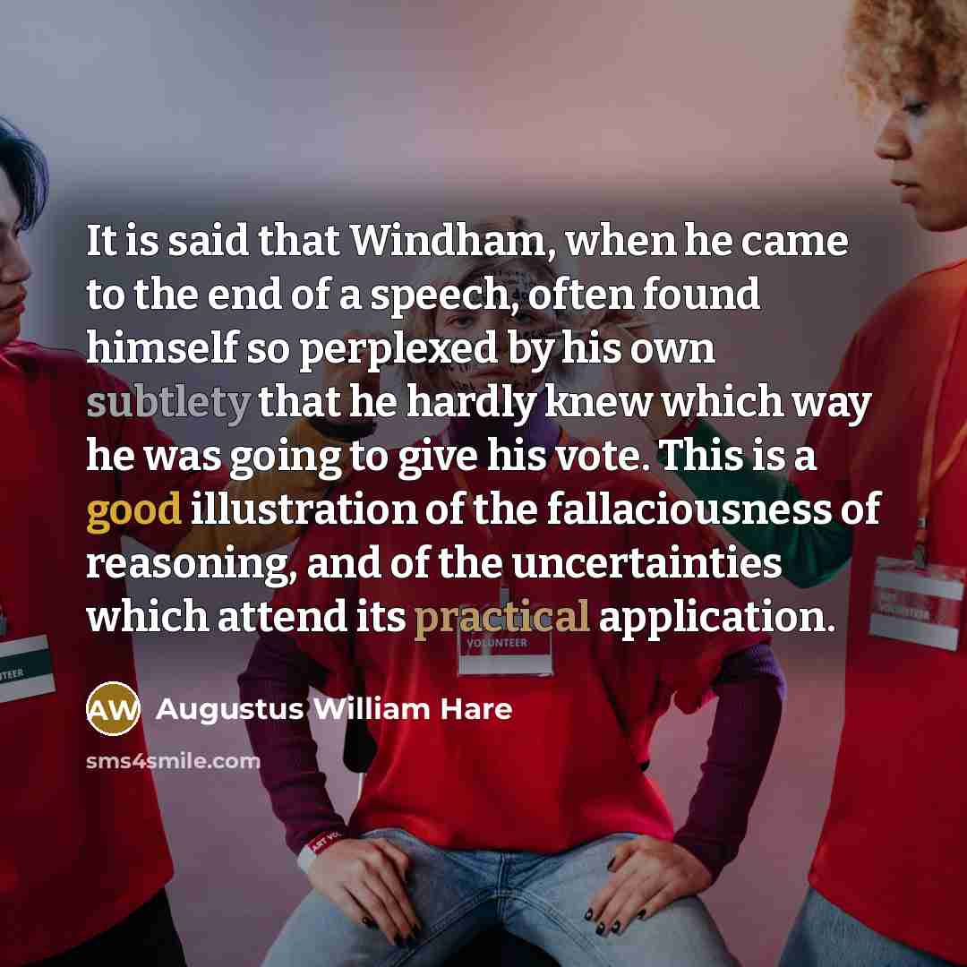 “It is said that Windham, when he came to the end of a speech, often found himself so perplexed by his own subtlety that he hardly knew which way he was going to give his vote. This is a good illustration of the fallaciousness of reasoning, and of the uncertainties which attend its practical…” quote by Augustus William Hare