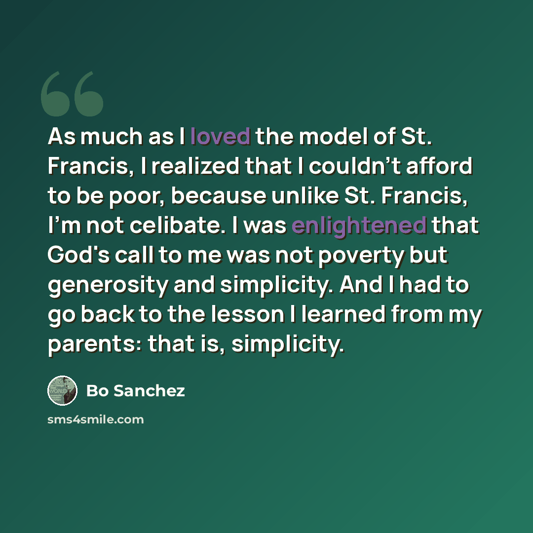 “As much as I loved the model of St. Francis, I realized that I couldn't afford to be poor, because unlike St. Francis, I'm not celibate. I was enlightened that God's call to me was not poverty but generosity and simplicity. And I had to go back to the lesson I learned from my parents: that is…” quote by Bo Sanchez