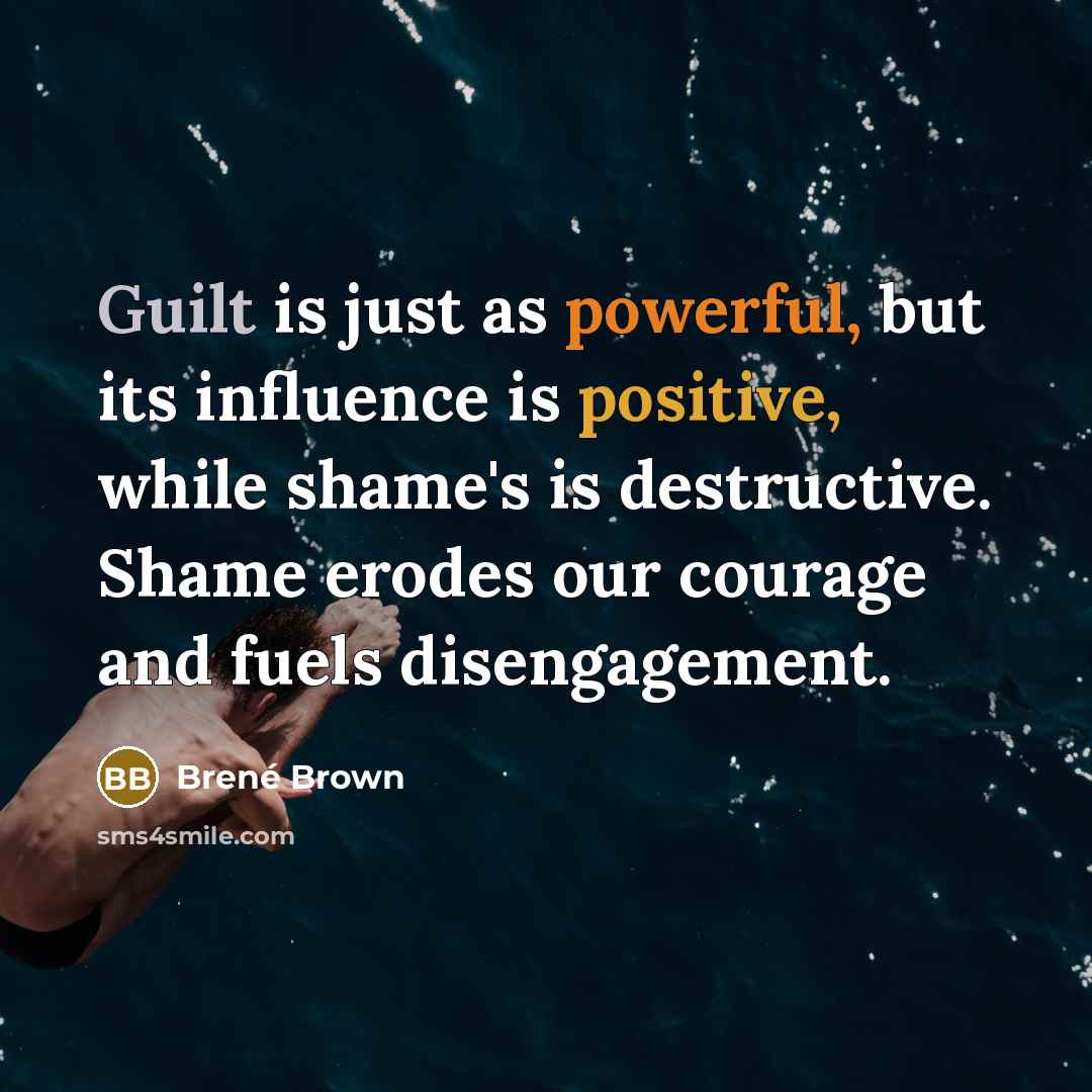 “Guilt is just as powerful, but its influence is positive, while shame's is destructive. Shame erodes our courage and fuels disengagement.” quote by Brené Brown