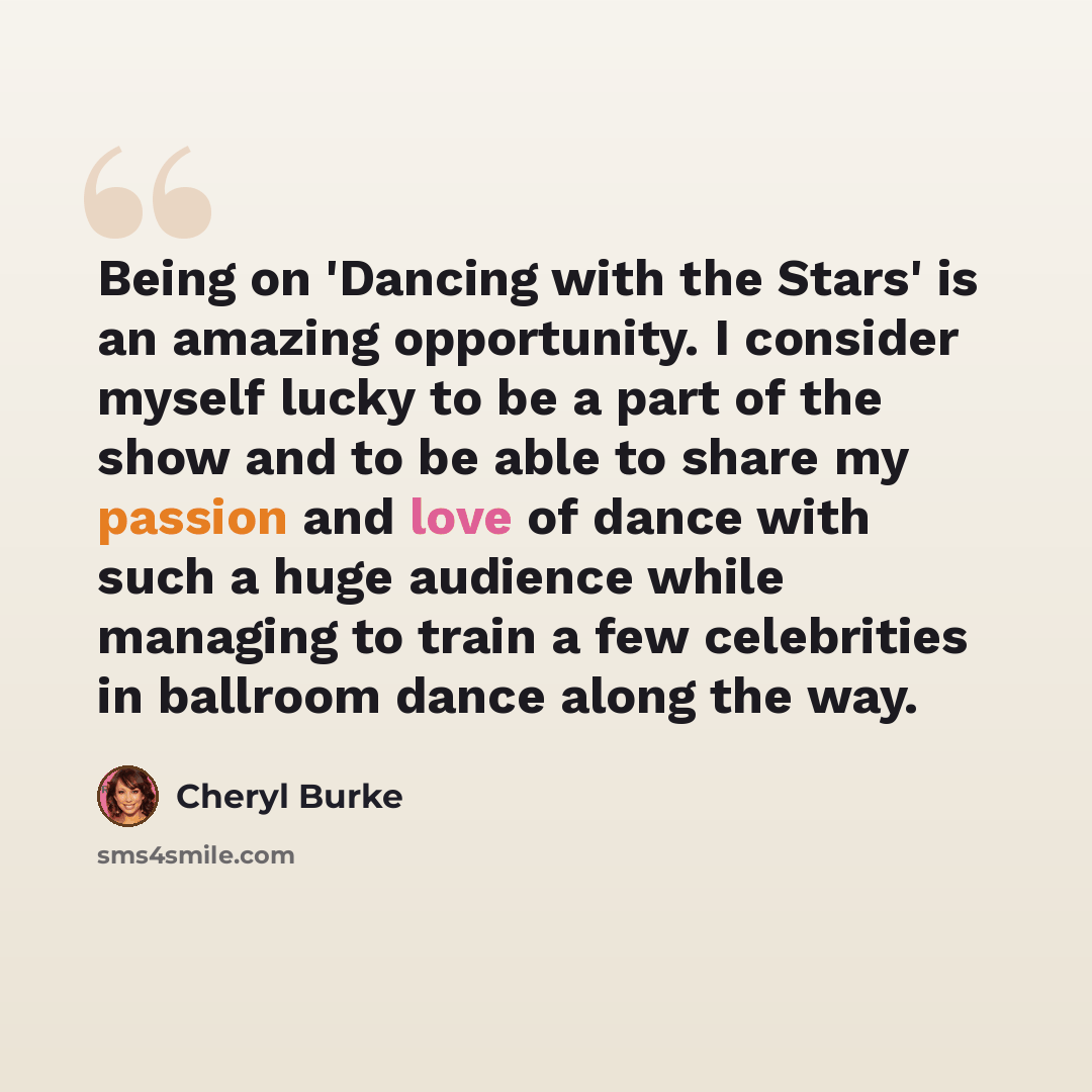 “Being on 'Dancing with the Stars' is an amazing opportunity. I consider myself lucky to be a part of the show and to be able to share my passion and love of dance with such a huge audience while managing to train a few celebrities in ballroom dance along the way.” quote by Cheryl Burke