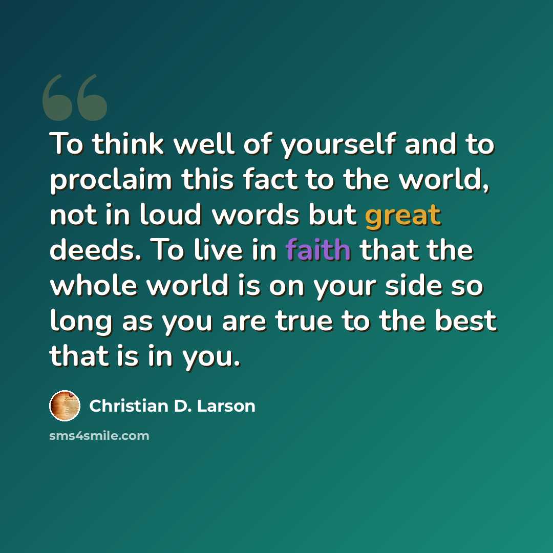 “To think well of yourself and to proclaim this fact to the world, not in loud words but great deeds. To live in faith that the whole world is on your side so long as you are true to the best that is in you.” quote by Christian D. Larson